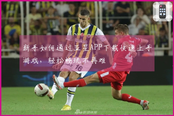 新手如何通过亚星APP下载快速上手游戏，轻松畅玩不再难