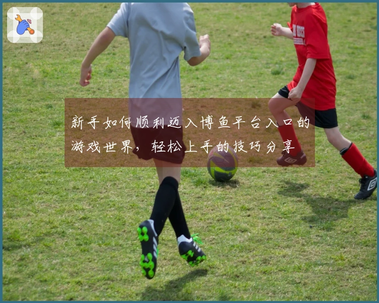 新手如何顺利迈入博鱼平台入口的游戏世界，轻松上手的技巧分享